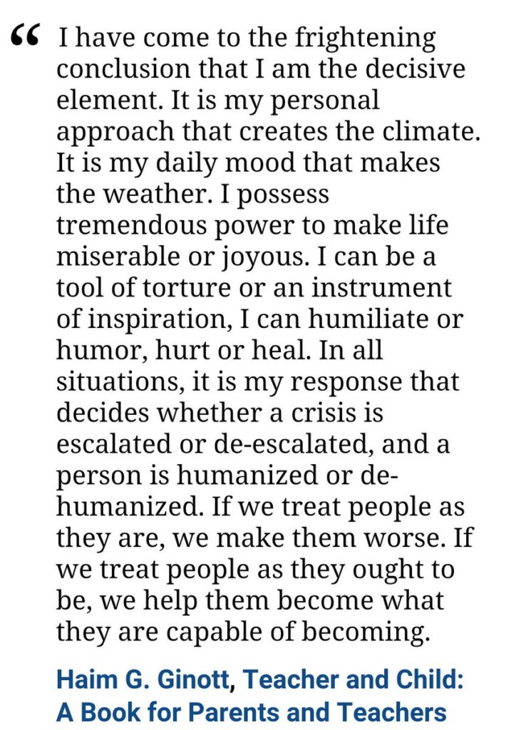 “I've come to the frightening conclusion that I am the decisive element in the classroom. It's my personal approach that creates the climate. It's my daily mood that makes the weather. As a teacher, I possess tremendous power to make a student's life miserable or joyous. I can be a tool of torture or an instrument of inspiration. I can humiliate or humor, hurt or heal. In all situations it is my response that decides whether a crisis will be escalated or de-escalated and a student humanized or de-humanized.”-H Ginott